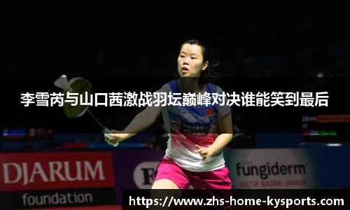 李雪芮与山口茜激战羽坛巅峰对决谁能笑到最后